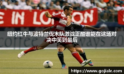 纽约红牛与波特兰伐木队激战正酣谁能在这场对决中笑到最后